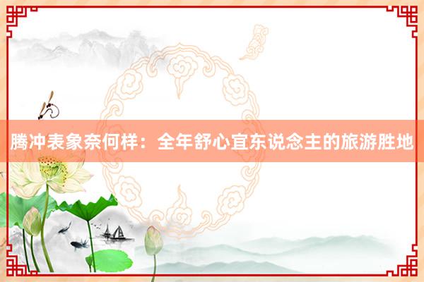 腾冲表象奈何样：全年舒心宜东说念主的旅游胜地