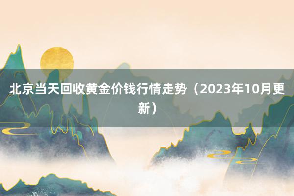 北京当天回收黄金价钱行情走势（2023年10月更新）